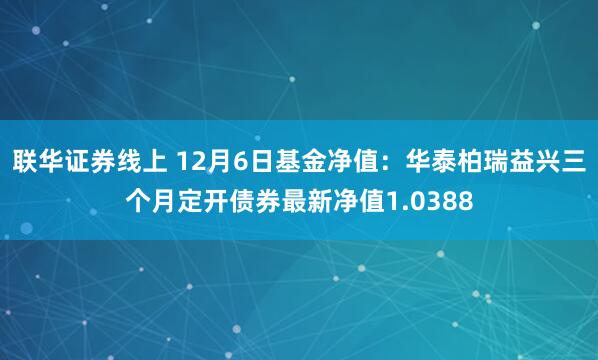 联华证券线上 12月6日基金净值：华泰柏瑞益兴三个月定开债券最新净值1.0388