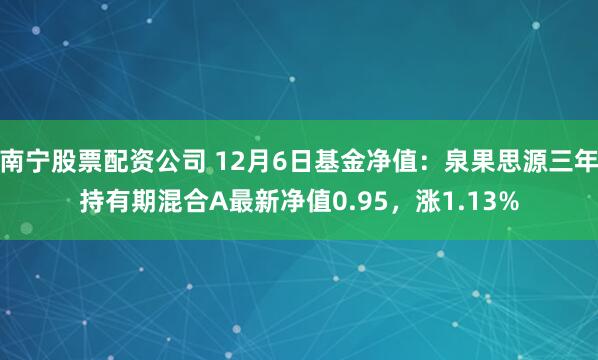 南宁股票配资公司 12月6日基金净值：泉果思源三年持有期混合A最新净值0.95，涨1.13%
