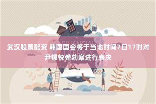武汉股票配资 韩国国会将于当地时间7日17时对尹锡悦弹劾案进行表决