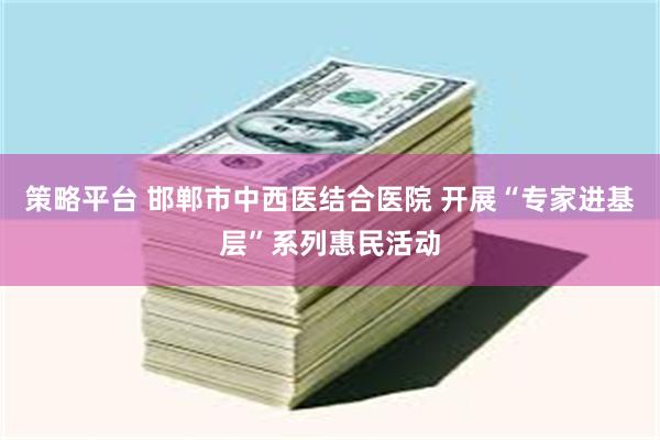 策略平台 邯郸市中西医结合医院 开展“专家进基层”系列惠民活动