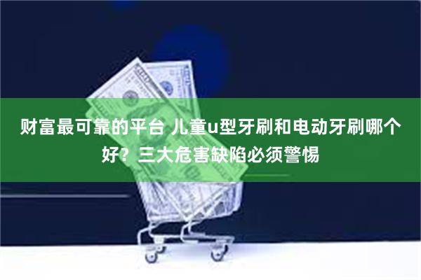 财富最可靠的平台 儿童u型牙刷和电动牙刷哪个好？三大危害缺陷必须警惕