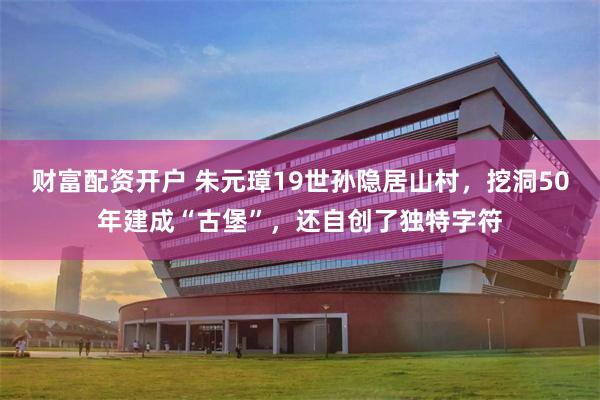 财富配资开户 朱元璋19世孙隐居山村，挖洞50年建成“古堡”，还自创了独特字符