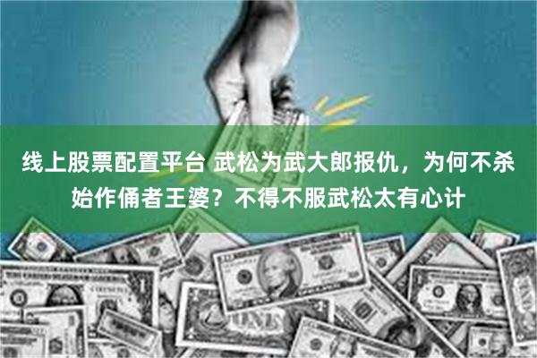 线上股票配置平台 武松为武大郎报仇，为何不杀始作俑者王婆？不得不服武松太有心计