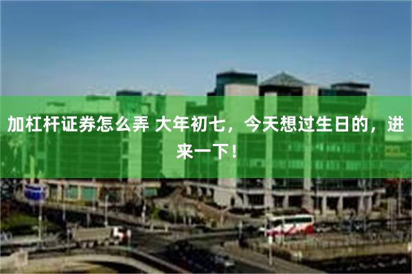 加杠杆证券怎么弄 大年初七，今天想过生日的，进来一下！