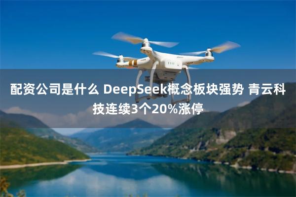 配资公司是什么 DeepSeek概念板块强势 青云科技连续3个20%涨停