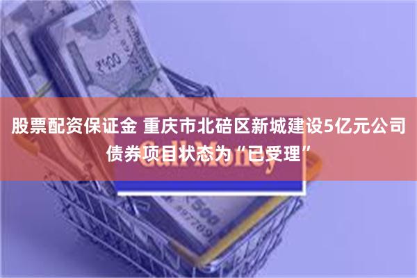 股票配资保证金 重庆市北碚区新城建设5亿元公司债券项目状态为“已受理”