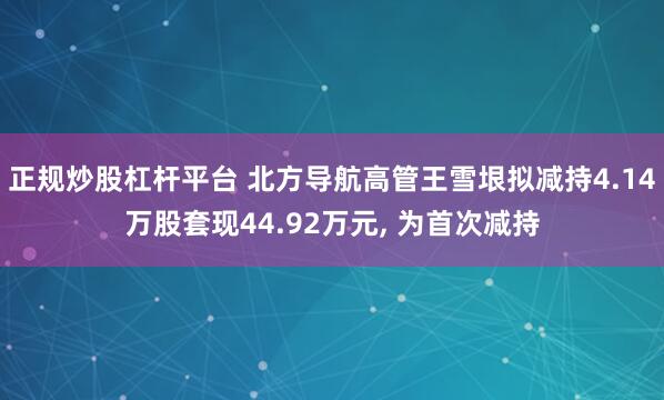 正规炒股杠杆平台 北方导航高管王雪垠拟减持4.14万股套现44.92万元, 为首次减持