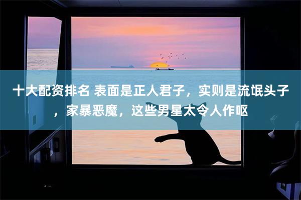 十大配资排名 表面是正人君子，实则是流氓头子，家暴恶魔，这些男星太令人作呕