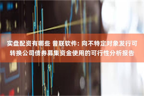实盘配资有哪些 普联软件: 向不特定对象发行可转换公司债券募集资金使用的可行性分析报告