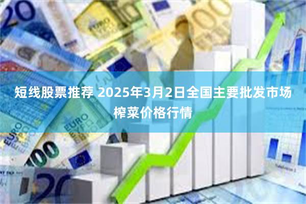 短线股票推荐 2025年3月2日全国主要批发市场榨菜价格行情