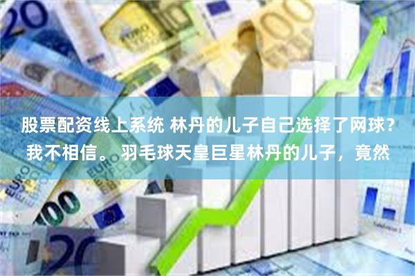 股票配资线上系统 林丹的儿子自己选择了网球？我不相信。 羽毛球天皇巨星林丹的儿子，竟然