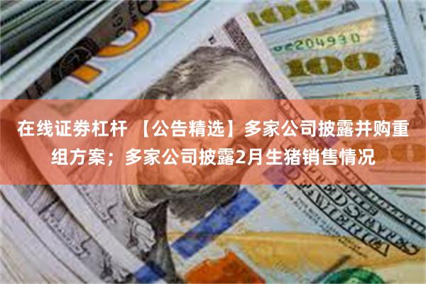 在线证劵杠杆 【公告精选】多家公司披露并购重组方案；多家公司披露2月生猪销售情况