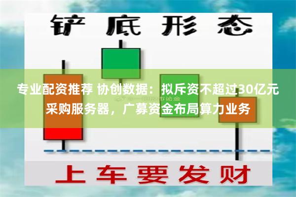 专业配资推荐 协创数据：拟斥资不超过30亿元采购服务器，广募资金布局算力业务