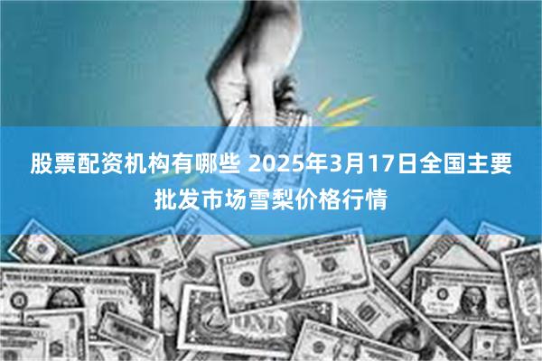 股票配资机构有哪些 2025年3月17日全国主要批发市场雪梨价格行情