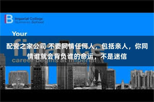 配资之家公司 不要同情任何人，包括亲人，你同情谁就会背负谁的命运，不是迷信