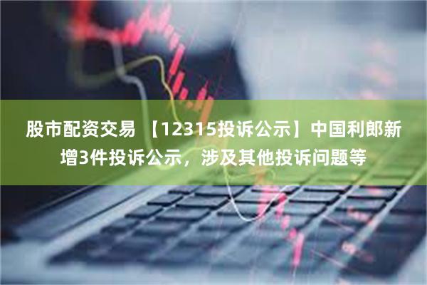 股市配资交易 【12315投诉公示】中国利郎新增3件投诉公示，涉及其他投诉问题等