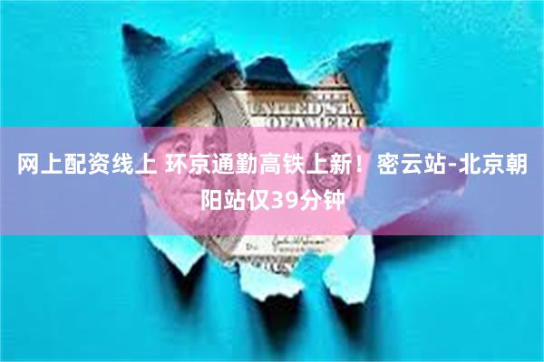 网上配资线上 环京通勤高铁上新！密云站-北京朝阳站仅39分钟