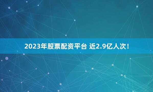 2023年股票配资平台 近2.9亿人次！