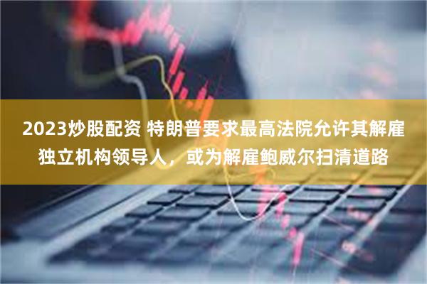 2023炒股配资 特朗普要求最高法院允许其解雇独立机构领导人，或为解雇鲍威尔扫清道路