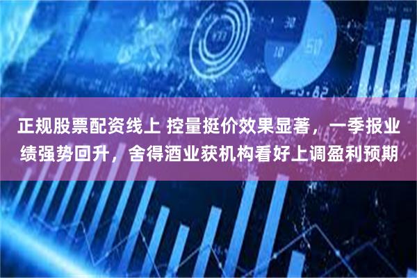 正规股票配资线上 控量挺价效果显著，一季报业绩强势回升，舍得酒业获机构看好上调盈利预期