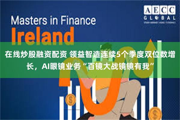在线炒股融资配资 领益智造连续5个季度双位数增长，AI眼镜业务“百镜大战镜镜有我”