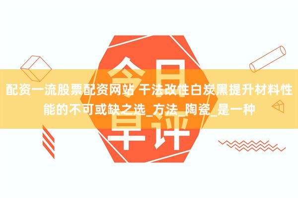 配资一流股票配资网站 干法改性白炭黑提升材料性能的不可或缺之选_方法_陶瓷_是一种