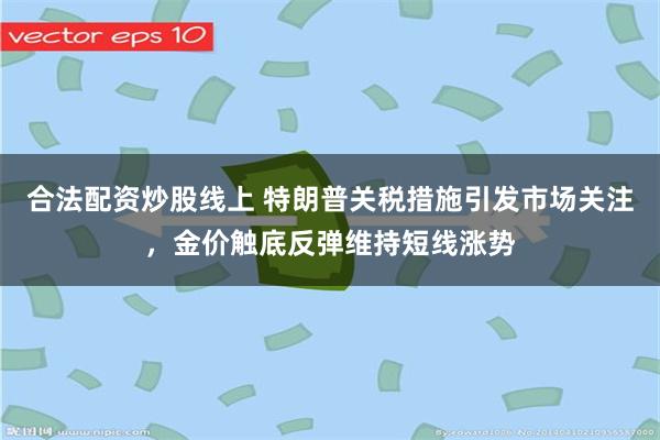合法配资炒股线上 特朗普关税措施引发市场关注，金价触底反弹维持短线涨势