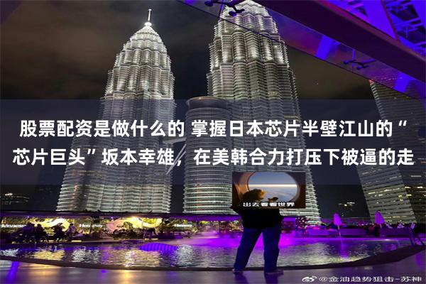 股票配资是做什么的 掌握日本芯片半壁江山的“芯片巨头”坂本幸雄，在美韩合力打压下被逼的走