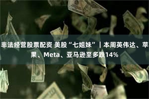 非法经营股票配资 美股“七姐妹”｜本周英伟达、苹果、Meta、亚马逊至多跌14%