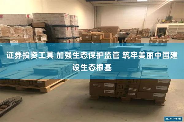 证券投资工具 加强生态保护监管 筑牢美丽中国建设生态根基
