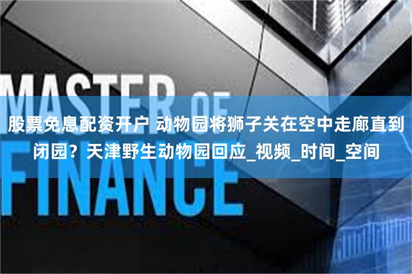 股票免息配资开户 动物园将狮子关在空中走廊直到闭园？天津野生动物园回应_视频_时间_空间