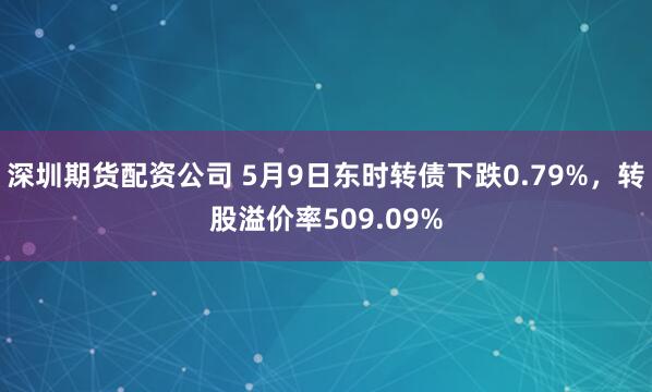 深圳期货配资公司 5月9日东时转债下跌0.79%，转股溢价率509.09%