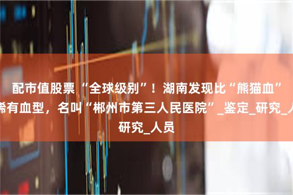 配市值股票 “全球级别”！湖南发现比“熊猫血”还稀有血型，名叫“郴州市第三人民医院”_鉴定_研究_人员