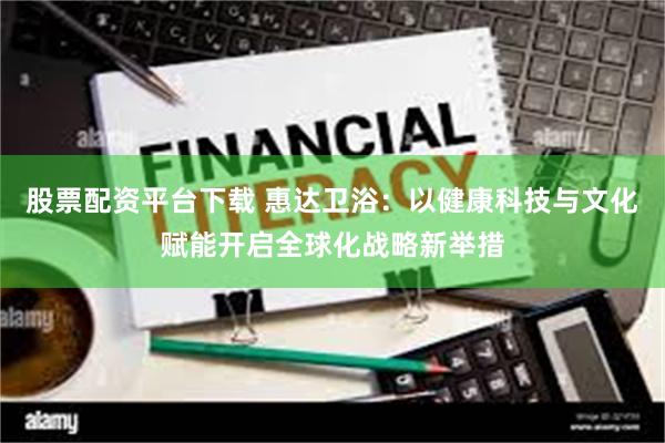 股票配资平台下载 惠达卫浴：以健康科技与文化赋能开启全球化战略新举措