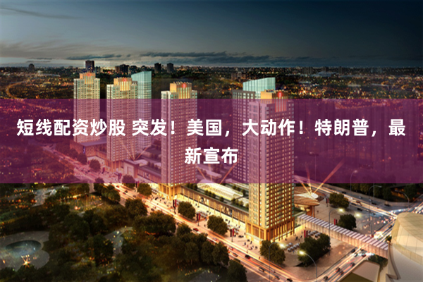 短线配资炒股 突发！美国，大动作！特朗普，最新宣布
