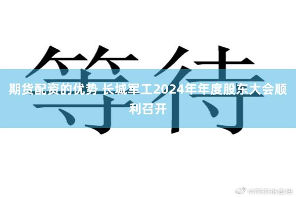 期货配资的优势 长城军工2024年年度股东大会顺利召开