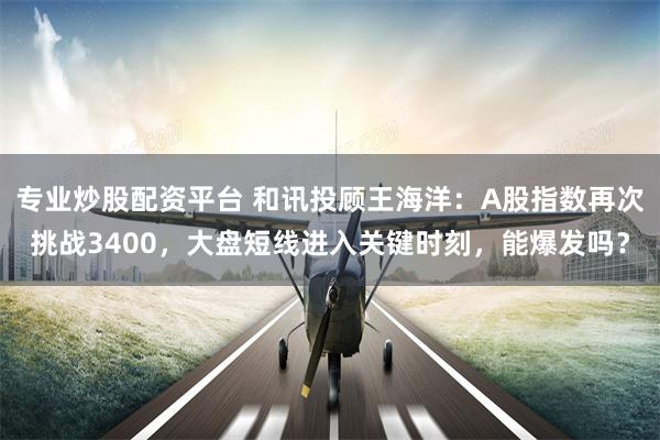 专业炒股配资平台 和讯投顾王海洋：A股指数再次挑战3400，大盘短线进入关键时刻，能爆发吗？