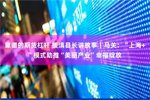 靠谱的期货杠杆 援滇县长讲故事｜马关：“上海+”模式助推“美丽产业”幸福绽放