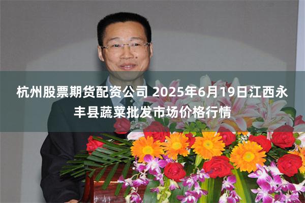 杭州股票期货配资公司 2025年6月19日江西永丰县蔬菜批发市场价格行情