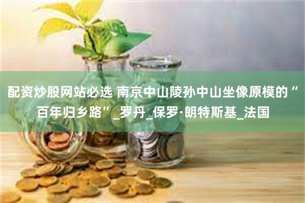 配资炒股网站必选 南京中山陵孙中山坐像原模的“百年归乡路”_罗丹_保罗·朗特斯基_法国