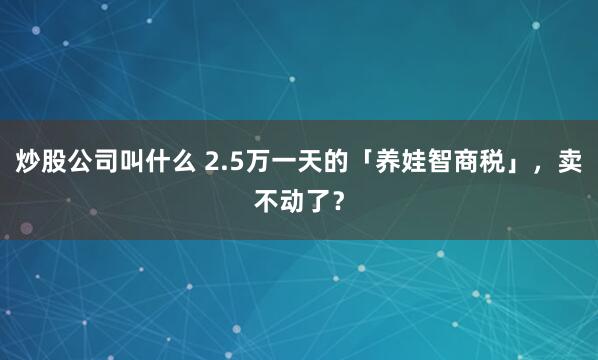 炒股公司叫什么 2.5万一天的「养娃智商税」，卖不动了？