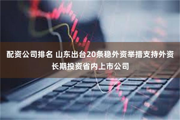 配资公司排名 山东出台20条稳外资举措支持外资长期投资省内上市公司