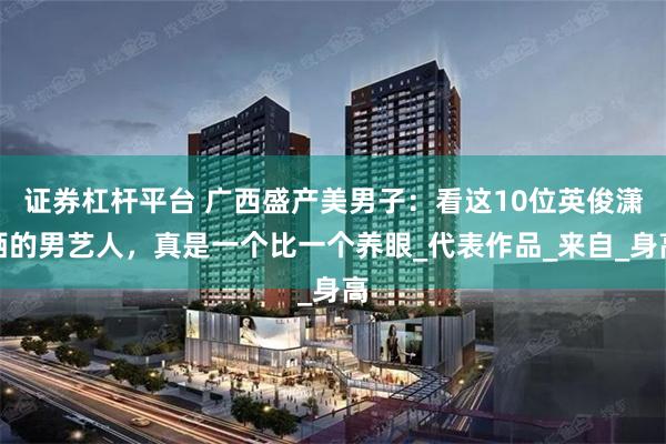 证券杠杆平台 广西盛产美男子：看这10位英俊潇洒的男艺人，真是一个比一个养眼_代表作品_来自_身高