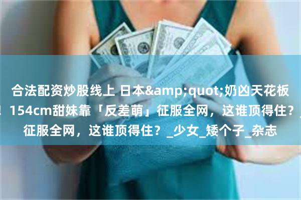 合法配资炒股线上 日本&quot;奶凶天花板&quot;爆红！154cm甜妹靠「反差萌」征服全网，这谁顶得住？_少女_矮个子_杂志