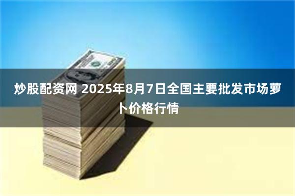 炒股配资网 2025年8月7日全国主要批发市场萝卜价格行情