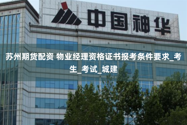 苏州期货配资 物业经理资格证书报考条件要求_考生_考试_城建