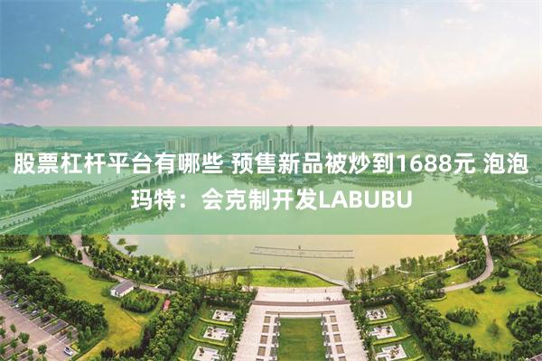 股票杠杆平台有哪些 预售新品被炒到1688元 泡泡玛特：会克制开发LABUBU