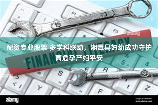 配资专业股票 多学科联动，湘潭县妇幼成功守护高危孕产妇平安