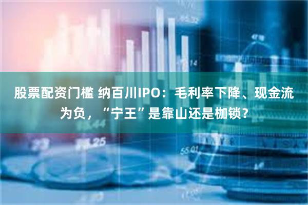 股票配资门槛 纳百川IPO：毛利率下降、现金流为负，“宁王”是靠山还是枷锁？