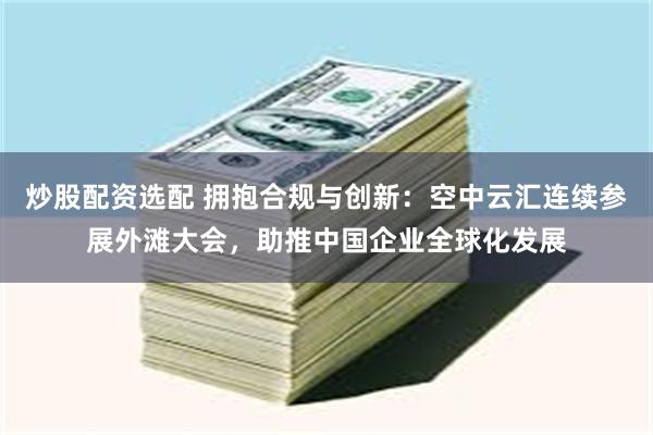 炒股配资选配 拥抱合规与创新：空中云汇连续参展外滩大会，助推中国企业全球化发展